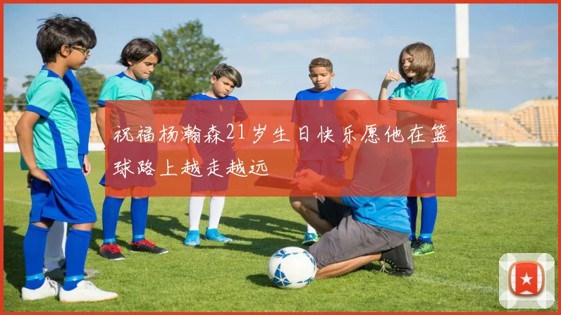 祝福杨瀚森21岁生日快乐愿他在篮球路上越走越远