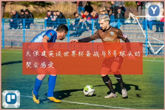 久保建英谈世界杯备战与8号球衣的契合感受