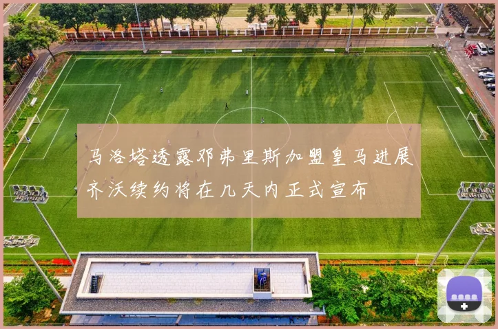马洛塔透露邓弗里斯加盟皇马进展齐沃续约将在几天内正式宣布