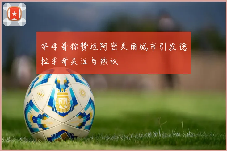 字母哥称赞迈阿密美丽城市引发德拉季奇关注与热议