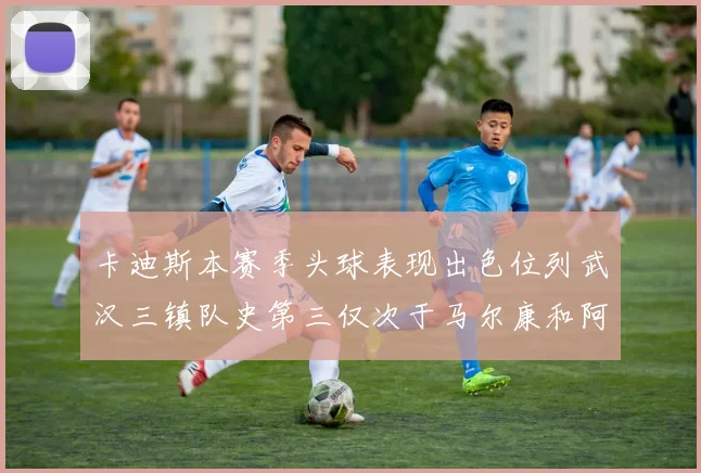 卡迪斯本赛季头球表现出色位列武汉三镇队史第三仅次于马尔康和阿齐兹