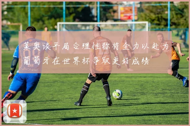 莱奥谈平局合理性称将全力以赴为葡萄牙在世界杯争取更好成绩