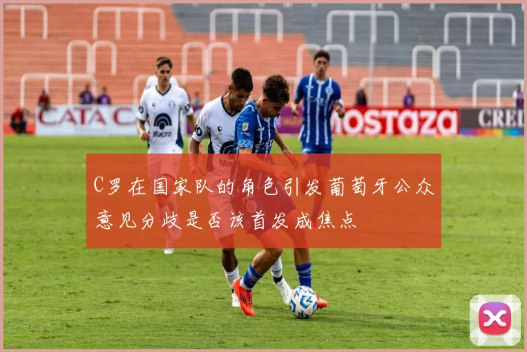 C罗在国家队的角色引发葡萄牙公众意见分歧是否该首发成焦点