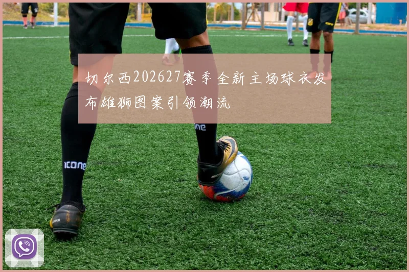 切尔西202627赛季全新主场球衣发布雄狮图案引领潮流