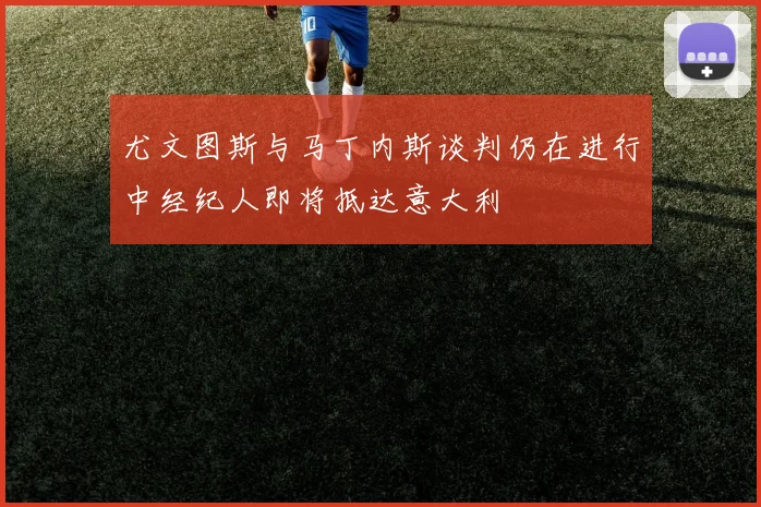 尤文图斯与马丁内斯谈判仍在进行中经纪人即将抵达意大利