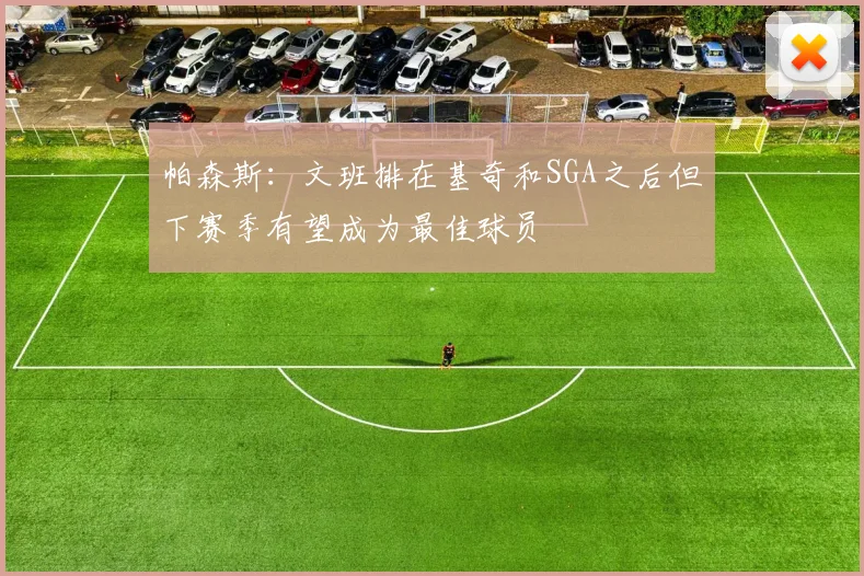 帕森斯：文班排在基奇和SGA之后但下赛季有望成为最佳球员