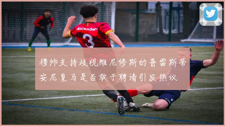 穆帅支持歧视维尼修斯的普雷斯蒂安尼皇马是否敢于聘请引发热议