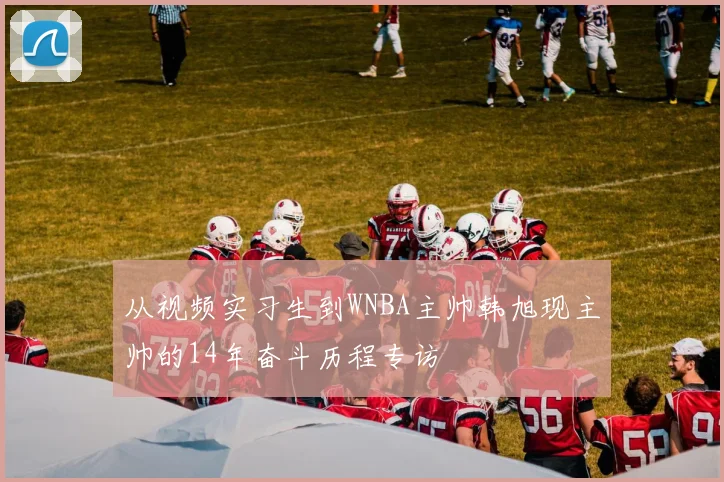 从视频实习生到WNBA主帅韩旭现主帅的14年奋斗历程专访