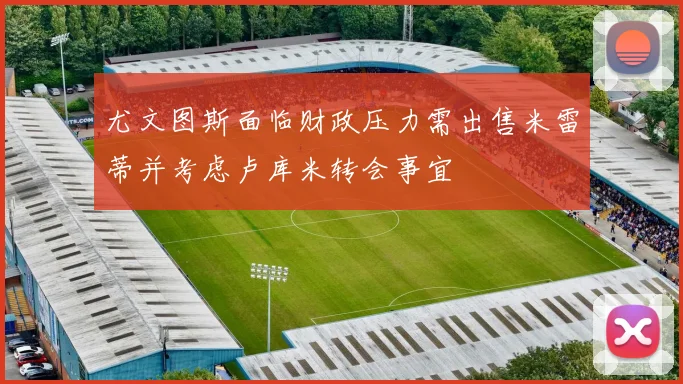 尤文图斯面临财政压力需出售米雷蒂并考虑卢库米转会事宜