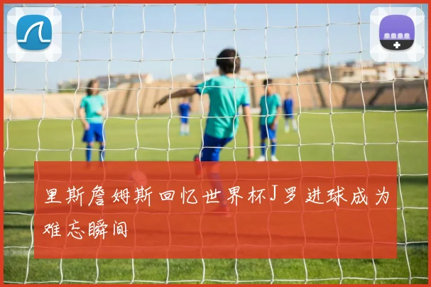 里斯詹姆斯回忆世界杯J罗进球成为难忘瞬间