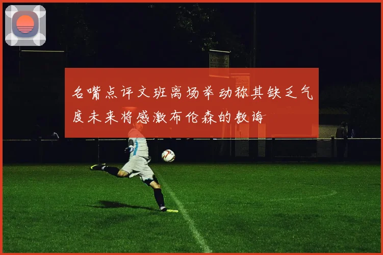 名嘴点评文班离场举动称其缺乏气度未来将感激布伦森的教诲