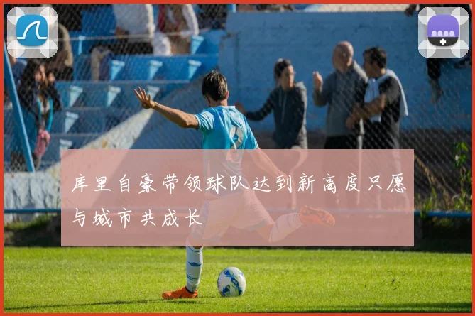 库里自豪带领球队达到新高度只愿与城市共成长