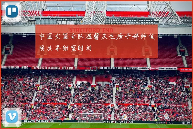 中国女篮全队温馨庆生唐子婷钟佳丽共享甜蜜时刻