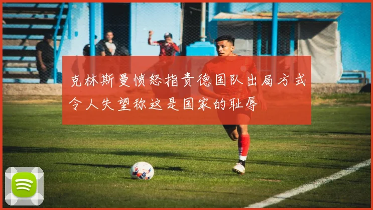 克林斯曼愤怒指责德国队出局方式令人失望称这是国家的耻辱