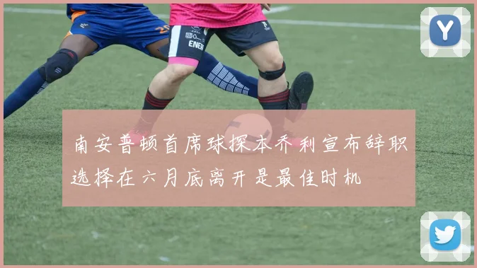 南安普顿首席球探本乔利宣布辞职选择在六月底离开是最佳时机